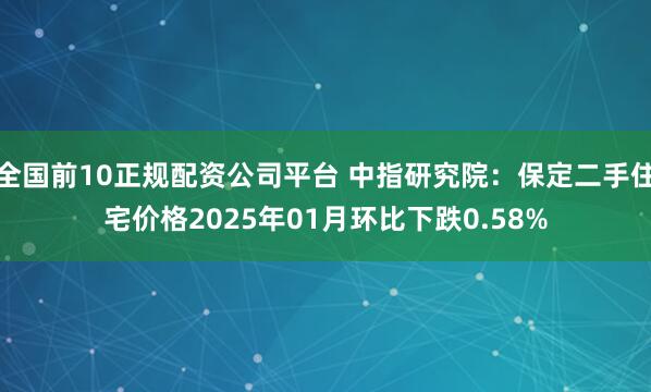 全国前10正规配资公司平台 中指研究院：保定二手住宅价格2025年01月环比下跌0.58%