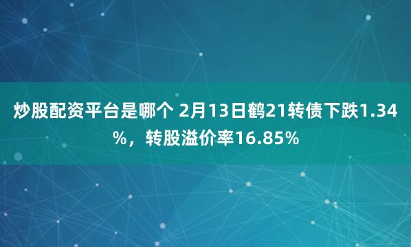 炒股配资平台是哪个 2月13日鹤21转债下跌1.34%，转股溢价率16.85%