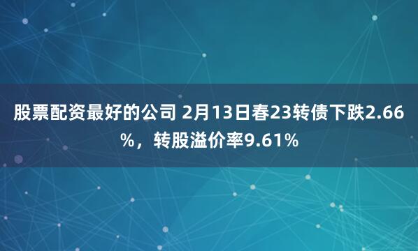 股票配资最好的公司 2月13日春23转债下跌2.66%，转股溢价率9.61%