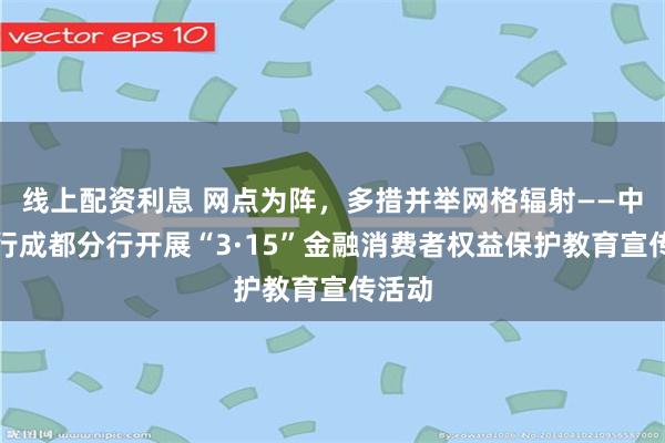 线上配资利息 网点为阵，多措并举网格辐射——中信银行成都分行开展“3·15”金融消费者权益保护教育宣传活动