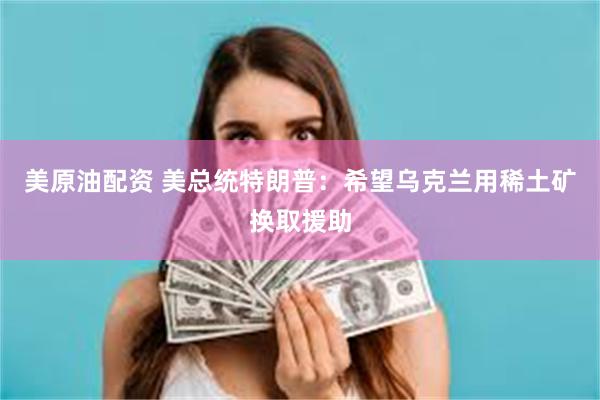 美原油配资 美总统特朗普：希望乌克兰用稀土矿换取援助