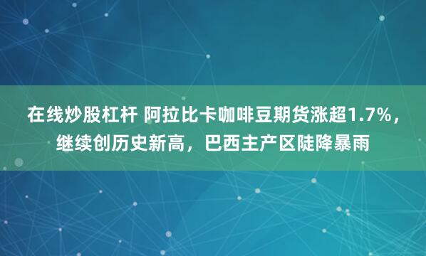在线炒股杠杆 阿拉比卡咖啡豆期货涨超1.7%，继续创历史新高，巴西主产区陡降暴雨