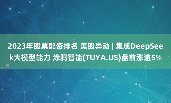 2023年股票配资排名 美股异动 | 集成DeepSeek大模型能力 涂鸦智能(TUYA.US)盘前涨逾5%