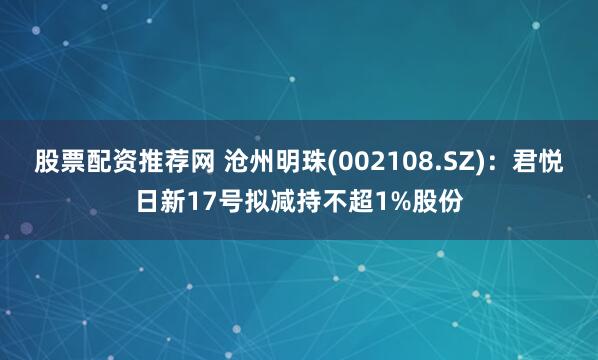 股票配资推荐网 沧州明珠(002108.SZ)：君悦日新17号拟减持不超1%股份