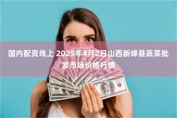 国内配资线上 2025年4月2日山西新绛县蔬菜批发市场价格行情