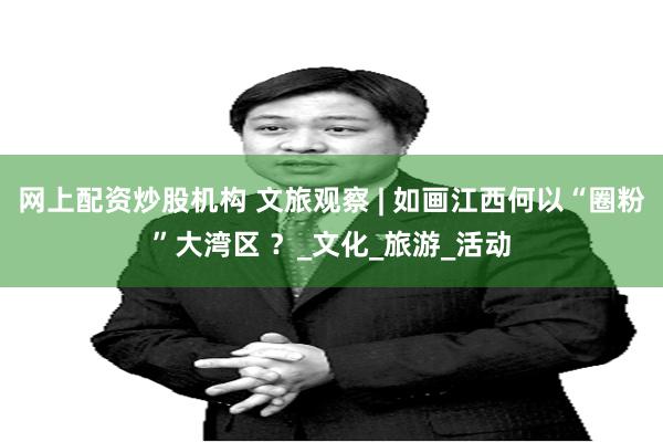 网上配资炒股机构 文旅观察 | 如画江西何以“圈粉”大湾区 ？_文化_旅游_活动