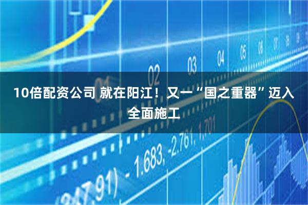 10倍配资公司 就在阳江！又一“国之重器”迈入全面施工