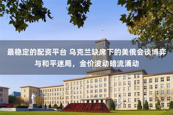 最稳定的配资平台 乌克兰缺席下的美俄会谈博弈与和平迷局，金价波动暗流涌动