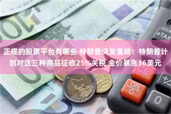 正规的股票平台有哪些 特朗普突发重磅！特朗普计划对这三种商品征收25%关税 金价暴涨36美元
