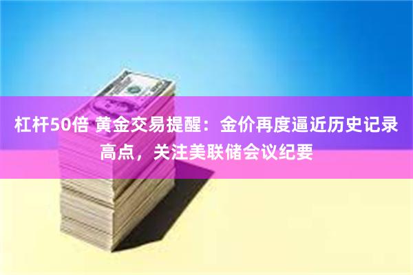 杠杆50倍 黄金交易提醒：金价再度逼近历史记录高点，关注美联储会议纪要