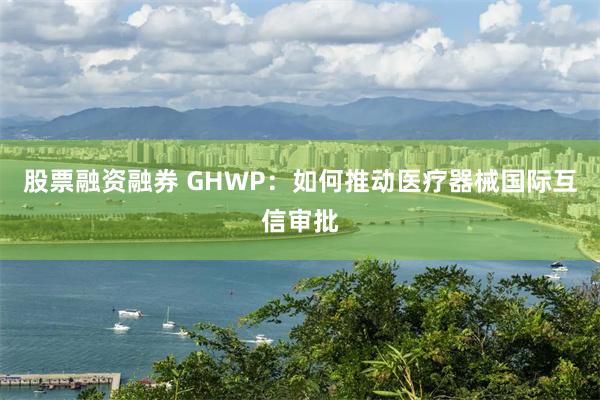 股票融资融券 GHWP：如何推动医疗器械国际互信审批