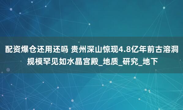配资爆仓还用还吗 贵州深山惊现4.8亿年前古溶洞 规模罕见如水晶宫殿_地质_研究_地下