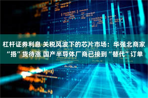 杠杆证券利息 关税风波下的芯片市场：华强北商家“捂”货待涨 国产半导体厂商已接到“替代”订单