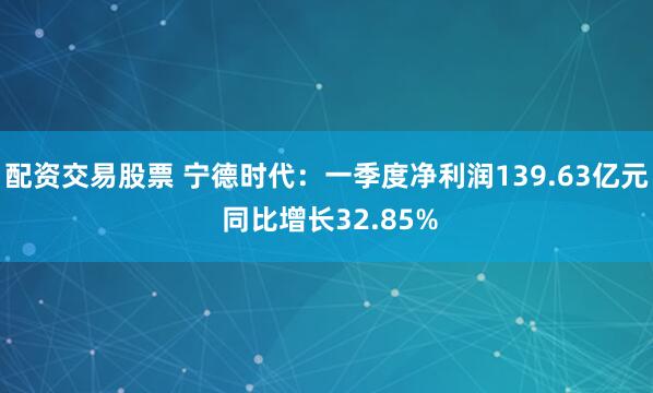 配资交易股票 宁德时代：一季度净利润139.63亿元 同比增长32.85%