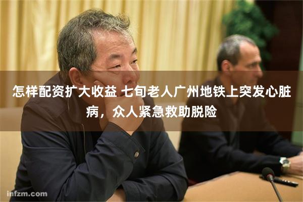 怎样配资扩大收益 七旬老人广州地铁上突发心脏病，众人紧急救助脱险