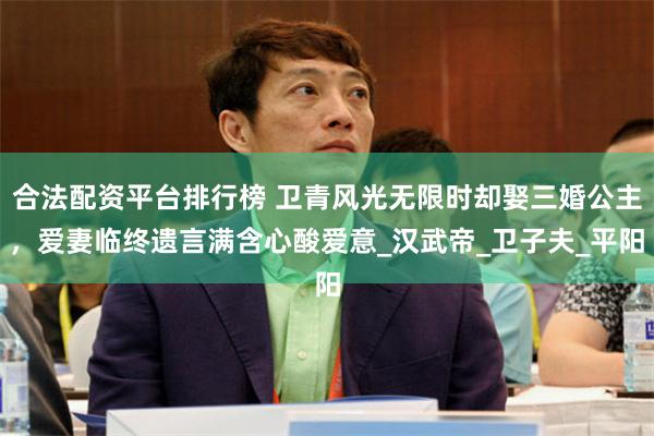 合法配资平台排行榜 卫青风光无限时却娶三婚公主，爱妻临终遗言满含心酸爱意_汉武帝_卫子夫_平阳