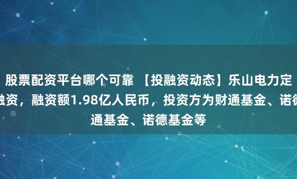 股票配资平台哪个可靠 【投融资动态】乐山电力定向增发融资，融资额1.98亿人民币，投资方为财通基金、诺德基金等