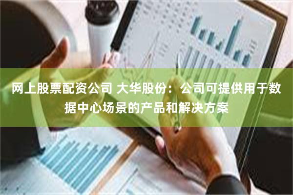 网上股票配资公司 大华股份：公司可提供用于数据中心场景的产品和解决方案