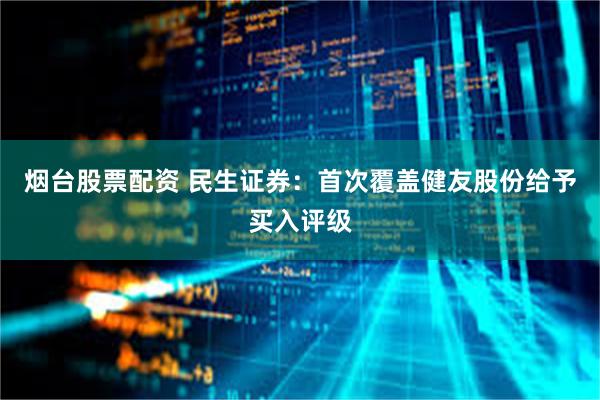 烟台股票配资 民生证券：首次覆盖健友股份给予买入评级