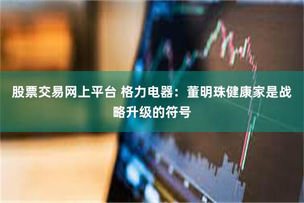 股票交易网上平台 格力电器：董明珠健康家是战略升级的符号