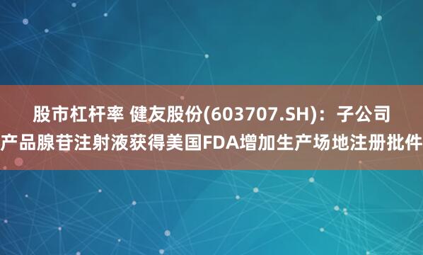 股市杠杆率 健友股份(603707.SH)：子公司产品腺苷注射液获得美国FDA增加生产场地注册批件