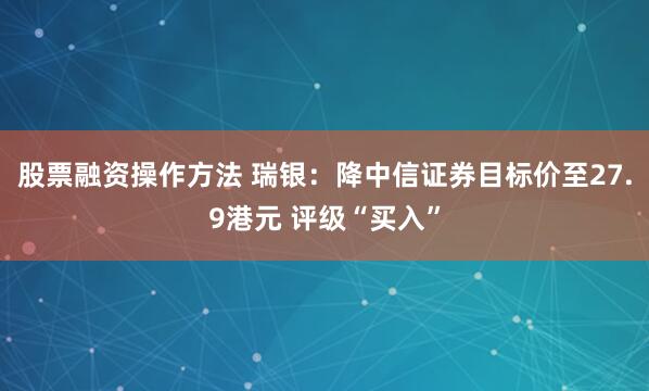 股票融资操作方法 瑞银：降中信证券目标价至27.9港元 评级“买入”