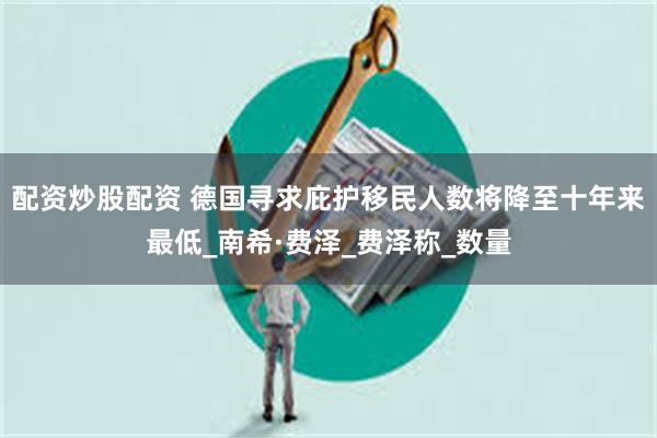 配资炒股配资 德国寻求庇护移民人数将降至十年来最低_南希·费泽_费泽称_数量