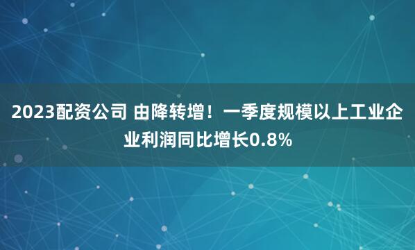 2023配资公司 由降转增！一季度规模以上工业企业利润同比增长0.8%