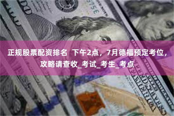 正规股票配资排名  下午2点，7月德福预定考位，攻略请查收_考试_考生_考点