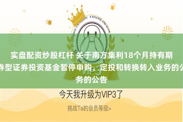 实盘配资炒股杠杆 关于南方集利18个月持有期债券型证券投资基金暂停申购、定投和转换转入业务的公告