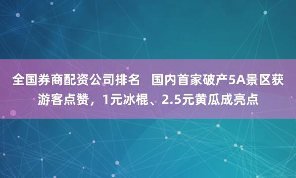 全国券商配资公司排名   国内首家破产5A景区获游客点赞，1元冰棍、2.5元黄瓜成亮点