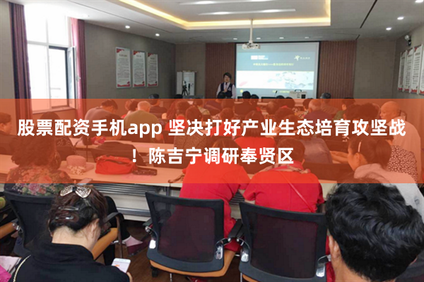 股票配资手机app 坚决打好产业生态培育攻坚战！陈吉宁调研奉贤区