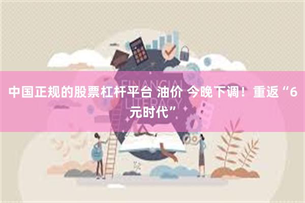 中国正规的股票杠杆平台 油价 今晚下调！重返“6元时代”