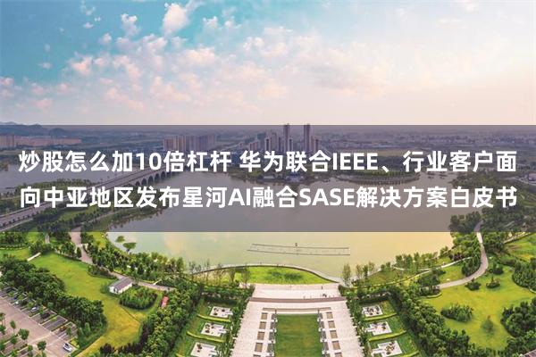 炒股怎么加10倍杠杆 华为联合IEEE、行业客户面向中亚地区发布星河AI融合SASE解决方案白皮书