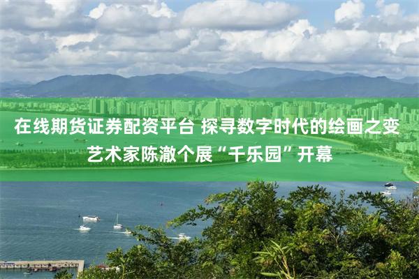 在线期货证券配资平台 探寻数字时代的绘画之变 艺术家陈澈个展“千乐园”开幕