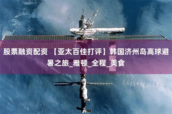 股票融资配资 【亚太百佳打评】韩国济州岛高球避暑之旅_雅顿_全程_美食