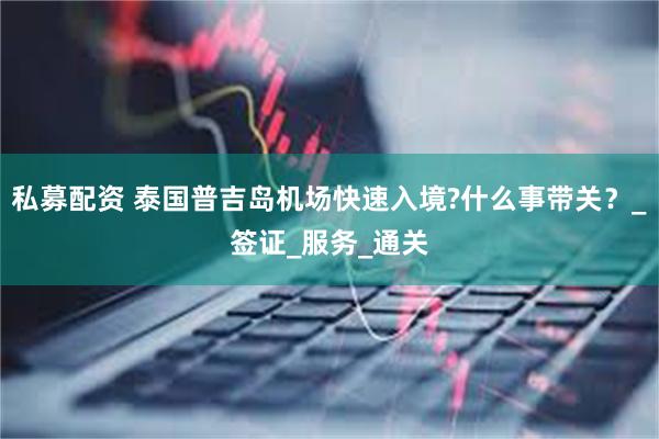 私募配资 泰国普吉岛机场快速入境?什么事带关？_签证_服务_通关