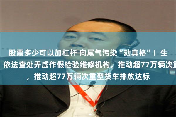 股票多少可以加杠杆 向尾气污染“动真格”！生态环境部答每经：依法查处弄虚作假检验维修机构，推动超77万辆次重型货车排放达标