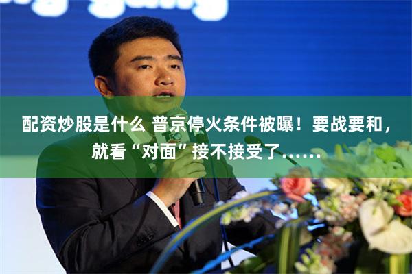 配资炒股是什么 普京停火条件被曝！要战要和，就看“对面”接不接受了……