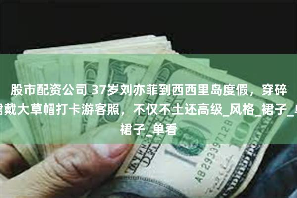 股市配资公司 37岁刘亦菲到西西里岛度假，穿碎花裙戴大草帽打卡游客照，不仅不土还高级_风格_裙子_单看
