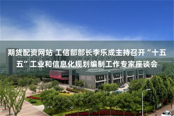 期货配资网站 工信部部长李乐成主持召开“十五五”工业和信息化规划编制工作专家座谈会