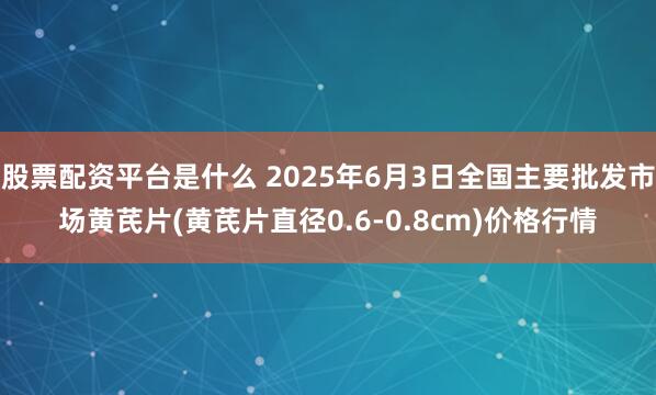 股票配资平台是什么 2025年6月3日全国主要批发市场黄芪片(黄芪片直径0.6-0.8cm)价格行情