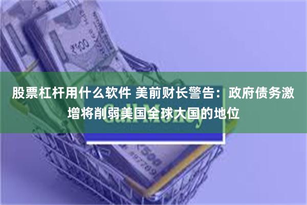 股票杠杆用什么软件 美前财长警告：政府债务激增将削弱美国全球大国的地位
