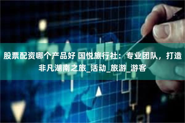 股票配资哪个产品好 国悦旅行社：专业团队，打造非凡湖南之旅_活动_旅游_游客