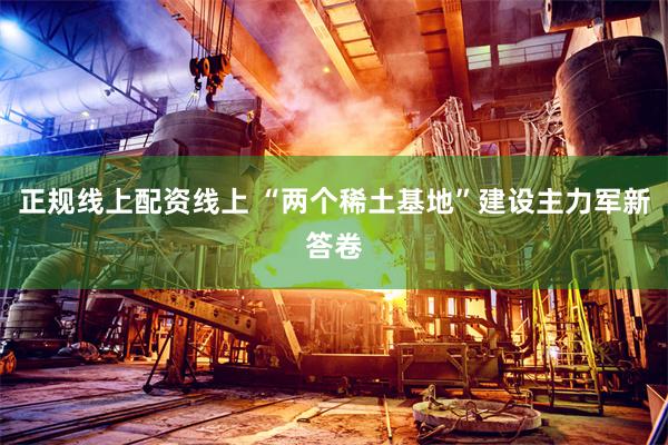 正规线上配资线上 “两个稀土基地”建设主力军新答卷