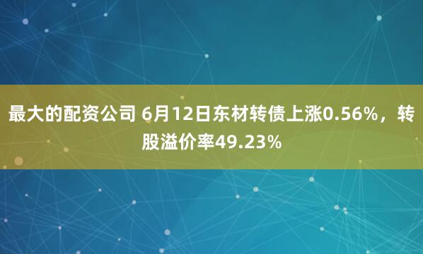 最大的配资公司 6月12日东材转债上涨0.56%，转股溢价率49.23%