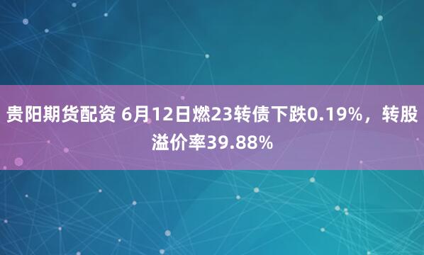 贵阳期货配资 6月12日燃23转债下跌0.19%，转股溢价率39.88%