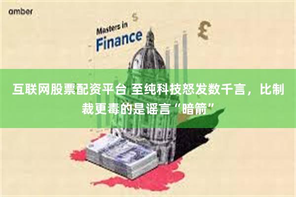 互联网股票配资平台 至纯科技怒发数千言，比制裁更毒的是谣言“暗箭”