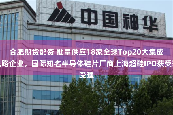 合肥期货配资 批量供应18家全球Top20大集成电路企业，国际知名半导体硅片厂商上海超硅IPO获受理