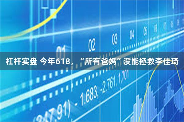 杠杆实盘 今年618，“所有爸妈”没能拯救李佳琦